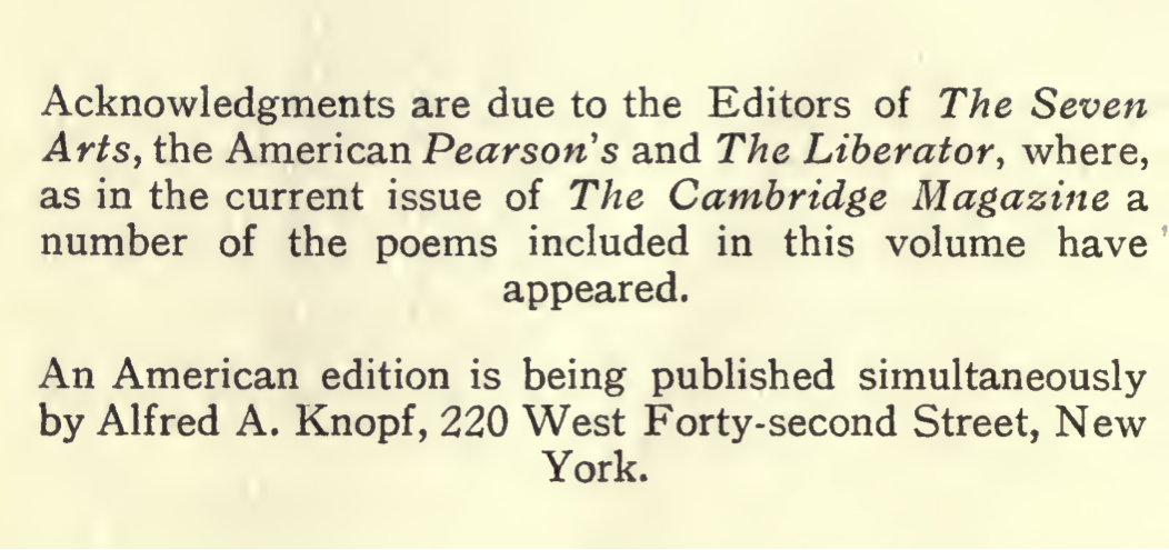 Acknowledgments are due to the Editors of The Seven Arts, the American Pearsons and The Liberator, where, as in the current issue of The Cambrdige Magazine a number of the poems included in this volume have appeared. An American edition is being published simultaneously by Alfred A. Knopf, 220 West Forty-second Street, New York.